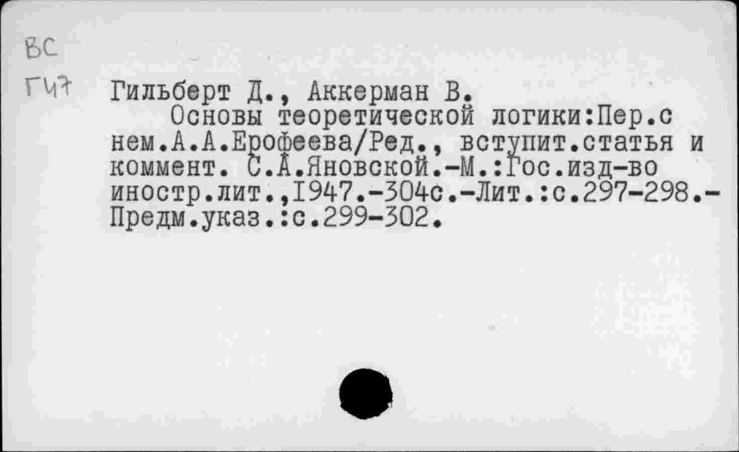 ﻿бе
0^ Гильберт Д., Аккерман В.
Основы теоретической логики:Пер.с нем.А.А.Ерофеева/Ред., вступит.статья и коммент. С.А.Яновской.-М.:Гос.изд-во иностр.лит.,1947.-304с.-Лит.:с.297-298.-Предм.указ.:с.299-302.